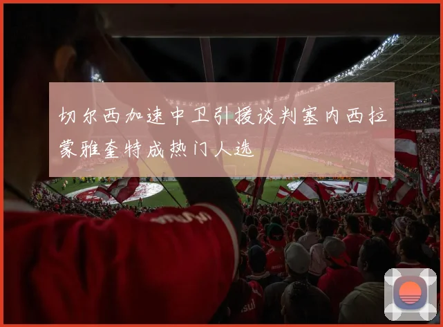 切尔西加速中卫引援谈判塞内西拉蒙雅奎特成热门人选