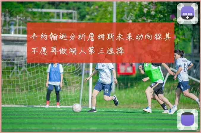 乔约翰逊分析詹姆斯未来动向称其不愿再做湖人第三选择
