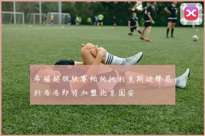 希腊超级联赛帕纳托利克斯边锋恩科洛洛即将加盟北京国安
