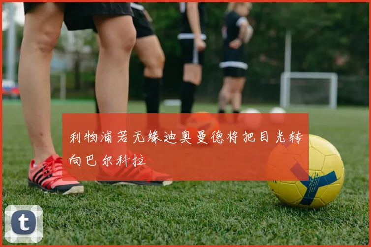 利物浦若无缘迪奥曼德将把目光转向巴尔科拉