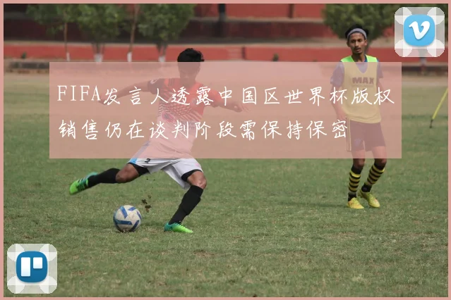 FIFA发言人透露中国区世界杯版权销售仍在谈判阶段需保持保密