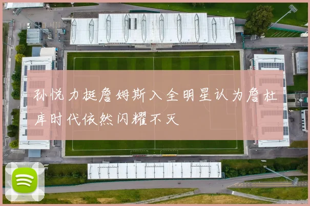 孙悦力挺詹姆斯入全明星认为詹杜库时代依然闪耀不灭