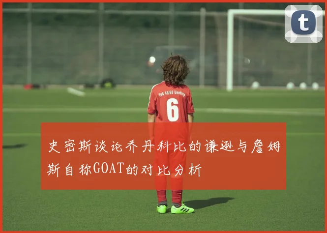 史密斯谈论乔丹科比的谦逊与詹姆斯自称GOAT的对比分析