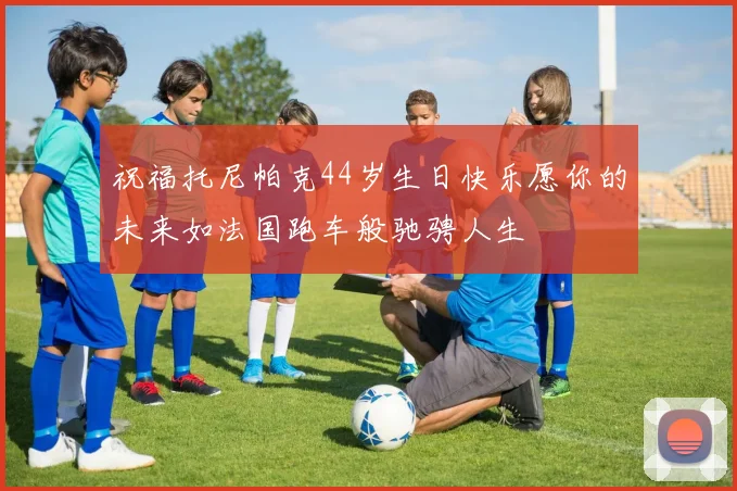 祝福托尼帕克44岁生日快乐愿你的未来如法国跑车般驰骋人生
