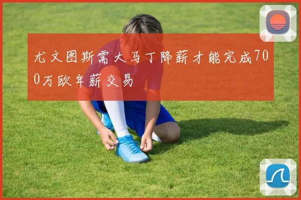 尤文图斯需大马丁降薪才能完成700万欧年薪交易