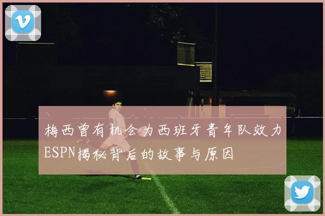 梅西曾有机会为西班牙青年队效力ESPN揭秘背后的故事与原因