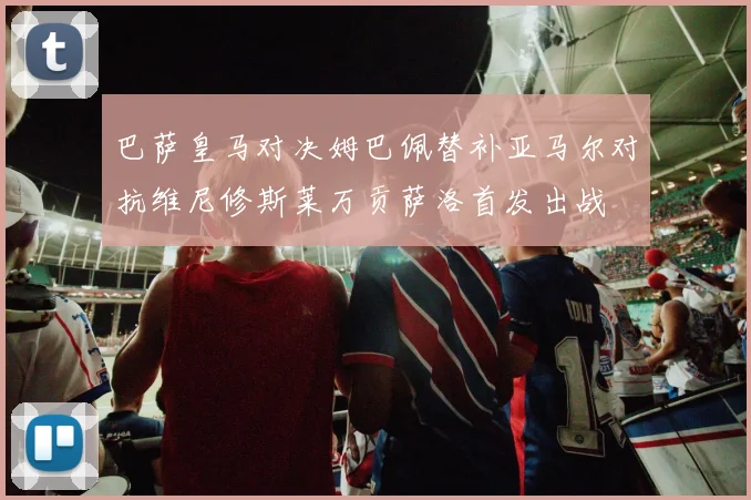 巴萨皇马对决姆巴佩替补亚马尔对抗维尼修斯莱万贡萨洛首发出战