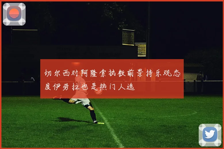 切尔西对阿隆索执教前景持乐观态度伊劳拉也是热门人选