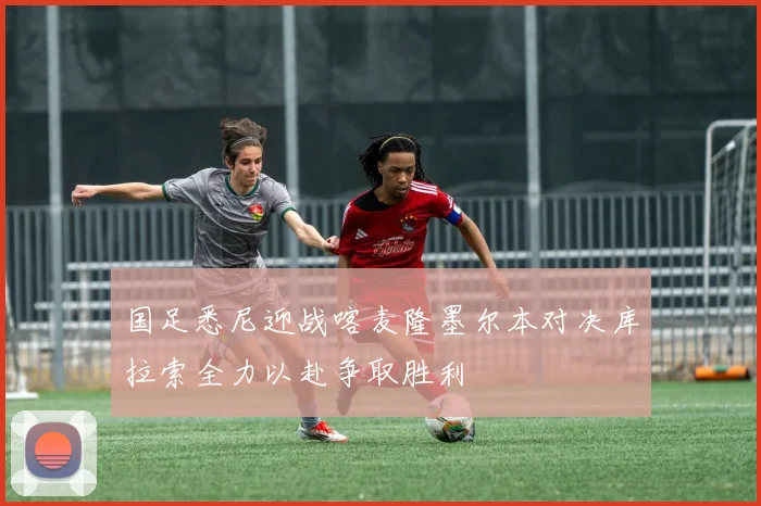 国足悉尼迎战喀麦隆墨尔本对决库拉索全力以赴争取胜利