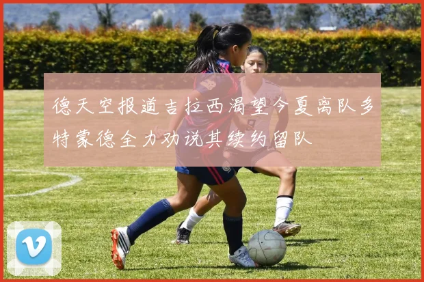 德天空报道吉拉西渴望今夏离队多特蒙德全力劝说其续约留队