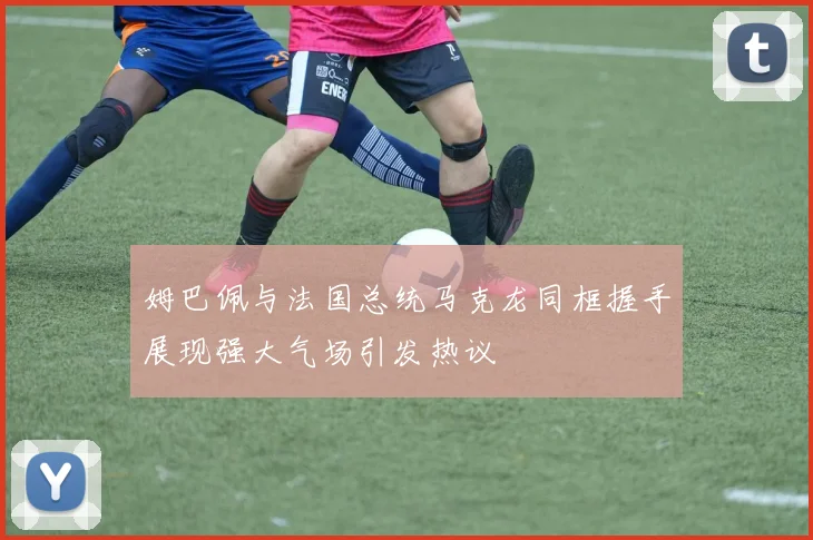 姆巴佩与法国总统马克龙同框握手展现强大气场引发热议