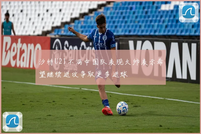 沙特U21不满中国队表现久帅表示希望继续进攻争取更多进球