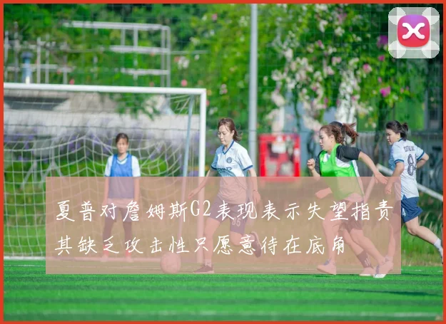 夏普对詹姆斯G2表现表示失望指责其缺乏攻击性只愿意待在底角