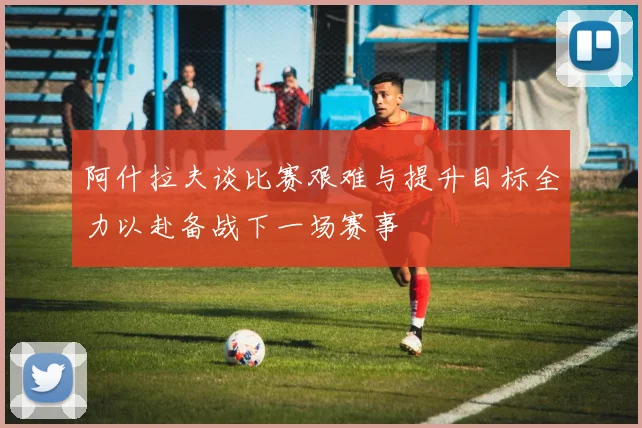 阿什拉夫谈比赛艰难与提升目标全力以赴备战下一场赛事