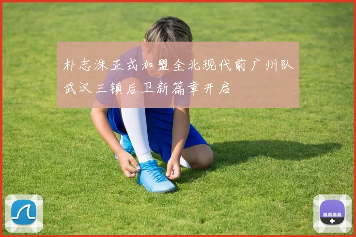 朴志洙正式加盟全北现代前广州队武汉三镇后卫新篇章开启
