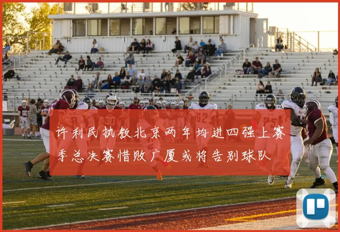 许利民执教北京两年均进四强上赛季总决赛惜败广厦或将告别球队