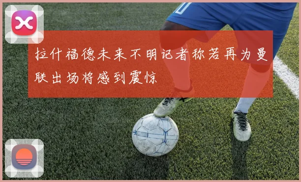 拉什福德未来不明记者称若再为曼联出场将感到震惊