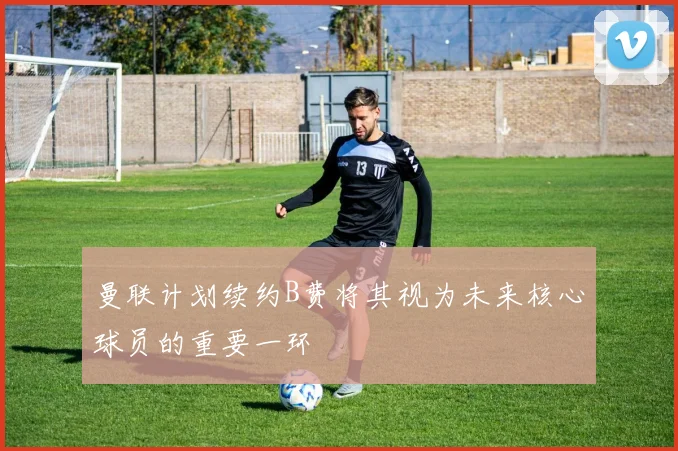 曼联计划续约B费将其视为未来核心球员的重要一环