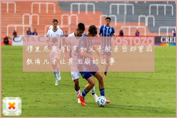穆里尼奥与C罗如父子般亲密却曾因教诲几乎让其泪崩的故事