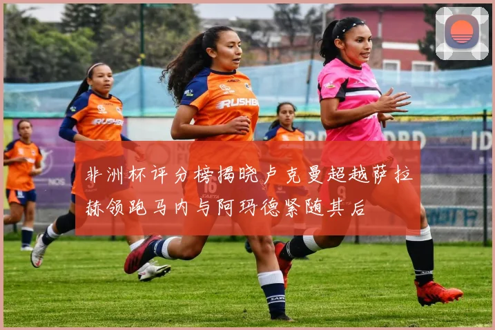 非洲杯评分榜揭晓卢克曼超越萨拉赫领跑马内与阿玛德紧随其后