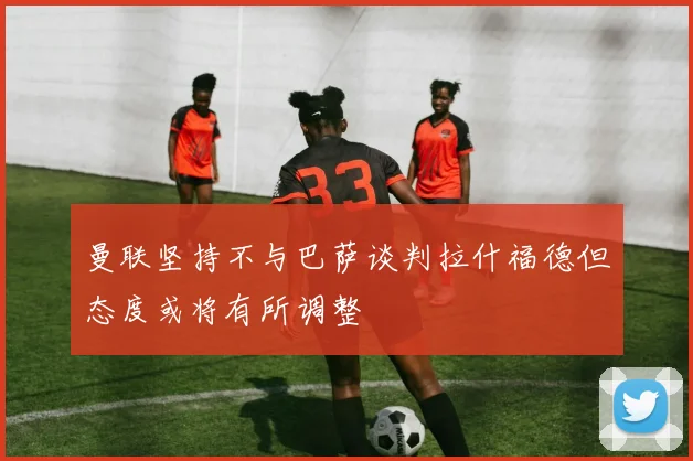 曼联坚持不与巴萨谈判拉什福德但态度或将有所调整