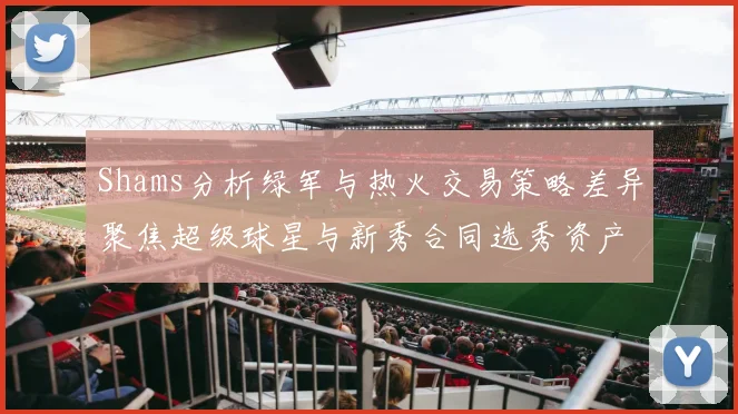 Shams分析绿军与热火交易策略差异聚焦超级球星与新秀合同选秀资产