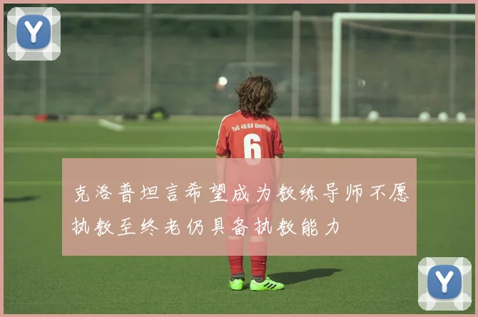 克洛普坦言希望成为教练导师不愿执教至终老仍具备执教能力