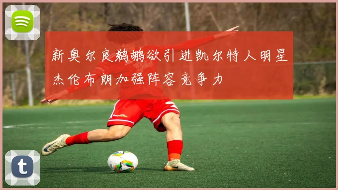 新奥尔良鹈鹕欲引进凯尔特人明星杰伦布朗加强阵容竞争力