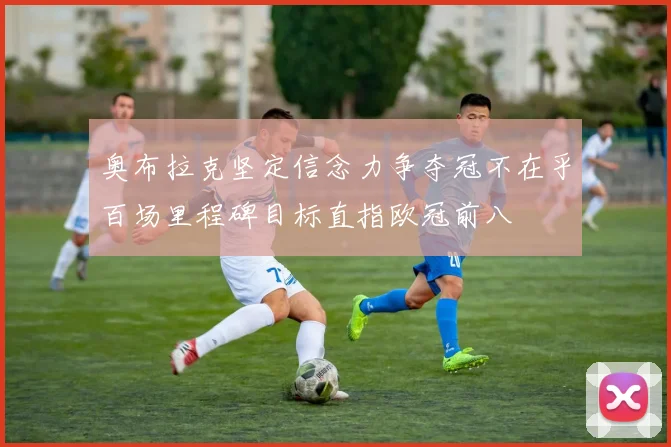 奥布拉克坚定信念力争夺冠不在乎百场里程碑目标直指欧冠前八
